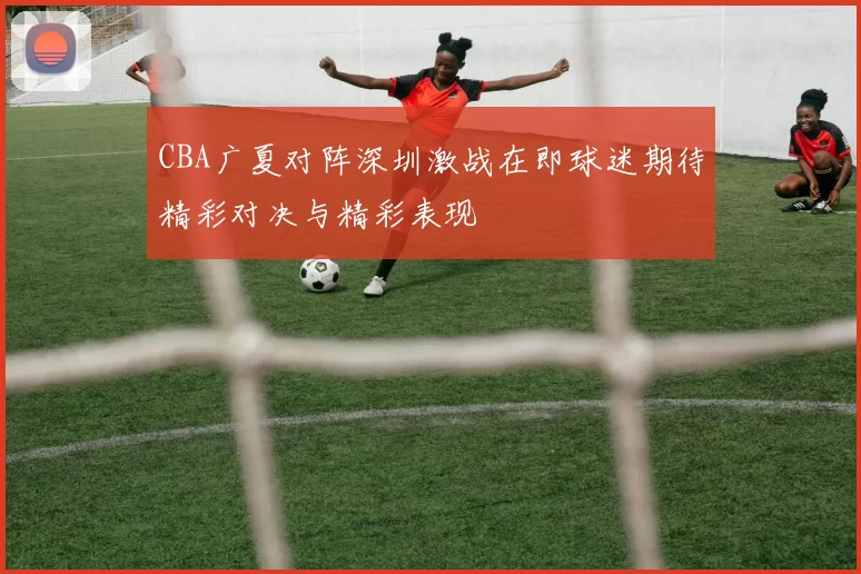 CBA广夏对阵深圳激战在即球迷期待精彩对决与精彩表现