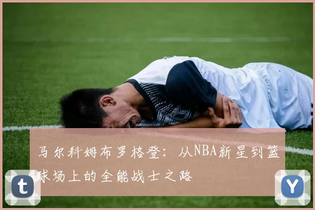 马尔科姆布罗格登：从NBA新星到篮球场上的全能战士之路