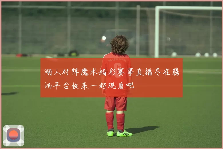 湖人对阵魔术精彩赛事直播尽在腾讯平台快来一起观看吧