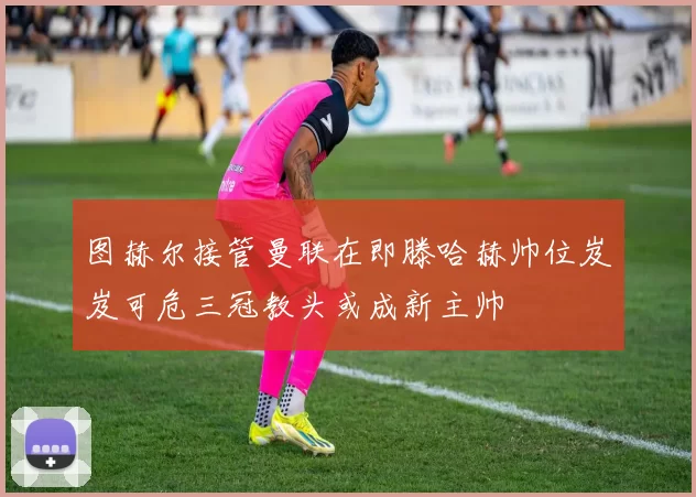 图赫尔接管曼联在即滕哈赫帅位岌岌可危三冠教头或成新主帅