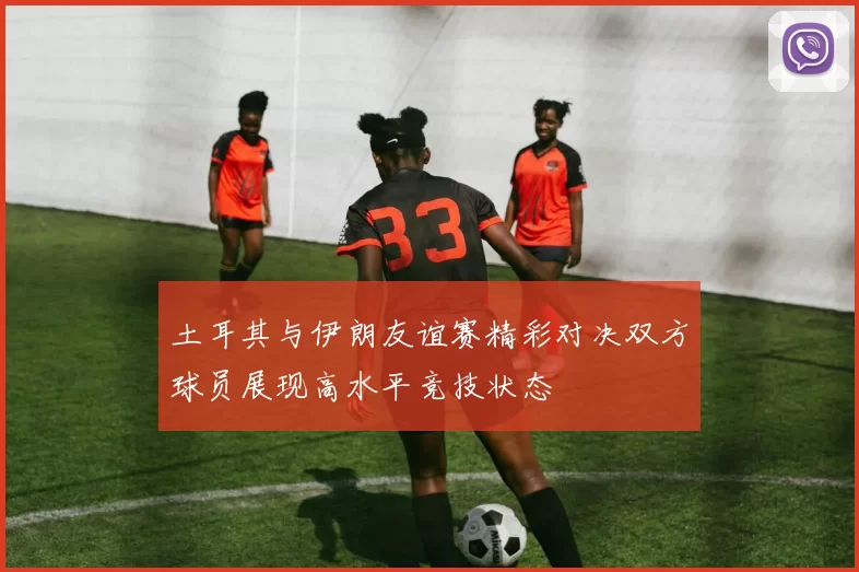 土耳其与伊朗友谊赛精彩对决双方球员展现高水平竞技状态