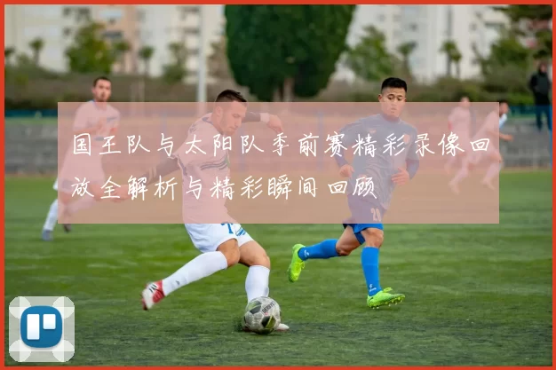 国王队与太阳队季前赛精彩录像回放全解析与精彩瞬间回顾