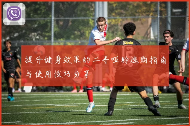 提升健身效果的二手哑铃选购指南与使用技巧分享