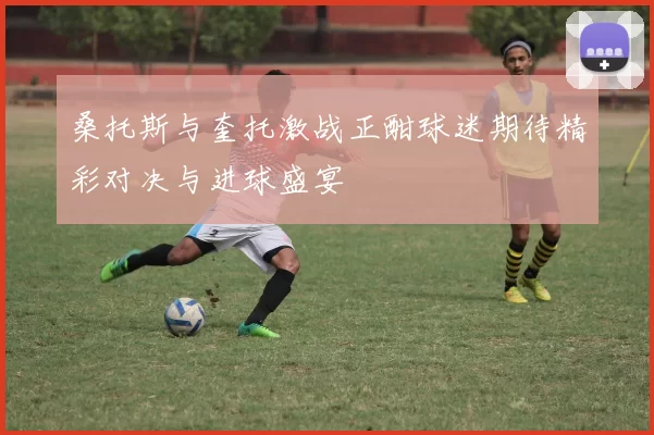 桑托斯与奎托激战正酣球迷期待精彩对决与进球盛宴