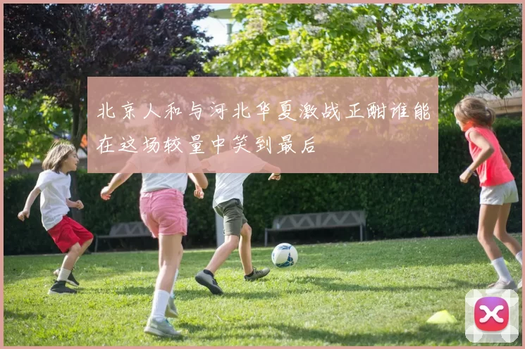 北京人和与河北华夏激战正酣谁能在这场较量中笑到最后