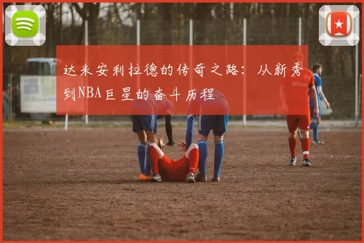 达米安利拉德的传奇之路：从新秀到NBA巨星的奋斗历程